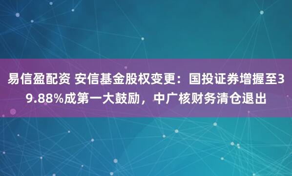 易信盈配资 安信基金股权变更：国投证券增握至39.88%成第一大鼓励，中广核财务清仓退出