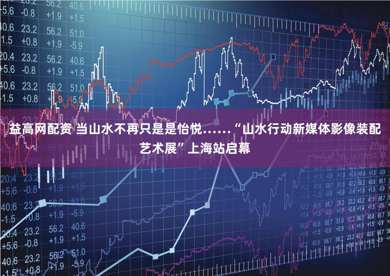 益高网配资 当山水不再只是是怡悦……“山水行动新媒体影像装配艺术展”上海站启幕