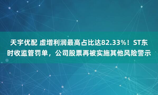 天宇优配 虚增利润最高占比达82.33%！ST东时收监管罚单，公司股票再被实施其他风险警示