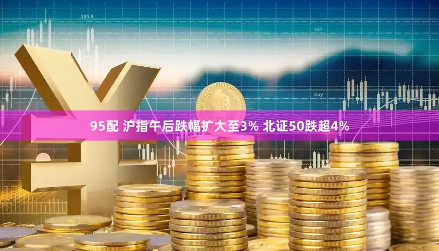 95配 沪指午后跌幅扩大至3% 北证50跌超4%