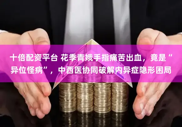 十倍配资平台 花季青娥手指痛苦出血，竟是“异位怪病”，中西医协同破解内异症隐形困局