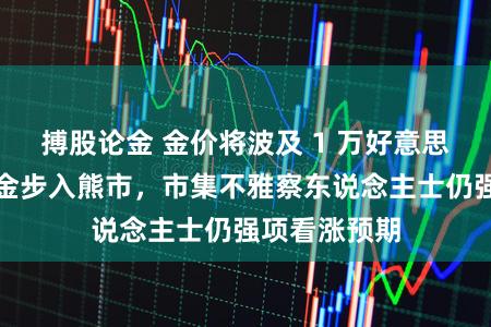 搏股论金 金价将波及 1 万好意思元？即便黄金步入熊市，市集不雅察东说念主士仍强项看涨预期