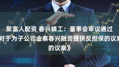 聚富人配资 春兴精工：董事会审议通过《对于为子公司金寨春兴融资提供反担保的议案》
