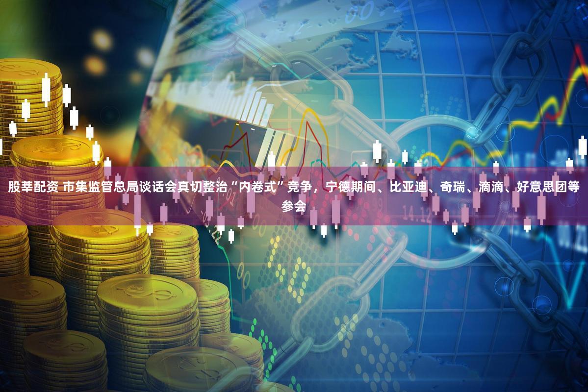 股莘配资 市集监管总局谈话会真切整治“内卷式”竞争，宁德期间、比亚迪、奇瑞、滴滴、好意思团等参会