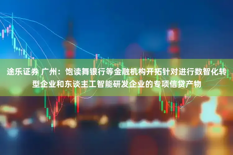 途乐证券 广州：饱读舞银行等金融机构开拓针对进行数智化转型企业和东谈主工智能研发企业的专项信贷产物
