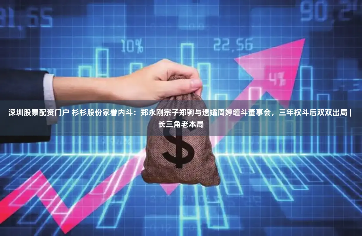 深圳股票配资门户 杉杉股份家眷内斗：郑永刚宗子郑驹与遗孀周婷缠斗董事会，三年权斗后双双出局 | 长三角老本局