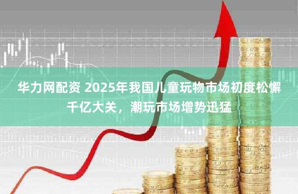 华力网配资 2025年我国儿童玩物市场初度松懈千亿大关，潮玩市场增势迅猛