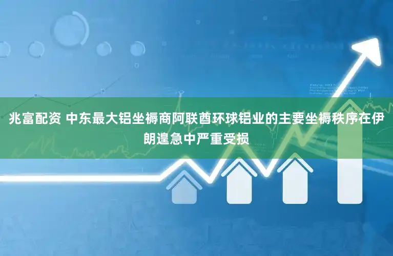 兆富配资 中东最大铝坐褥商阿联酋环球铝业的主要坐褥秩序在伊朗遑急中严重受损
