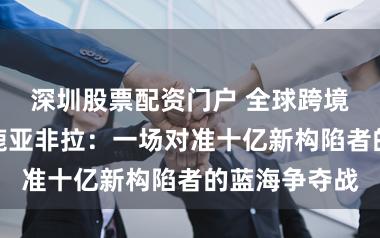 深圳股票配资门户 全球跨境支付平台逐鹿亚非拉:一场对准十亿新构陷者的蓝海争夺战