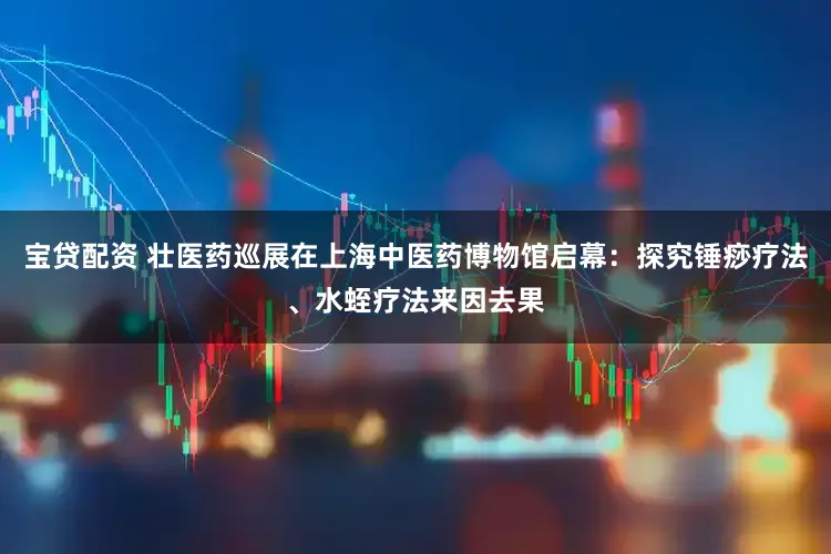 宝贷配资 壮医药巡展在上海中医药博物馆启幕：探究锤痧疗法、水蛭疗法来因去果