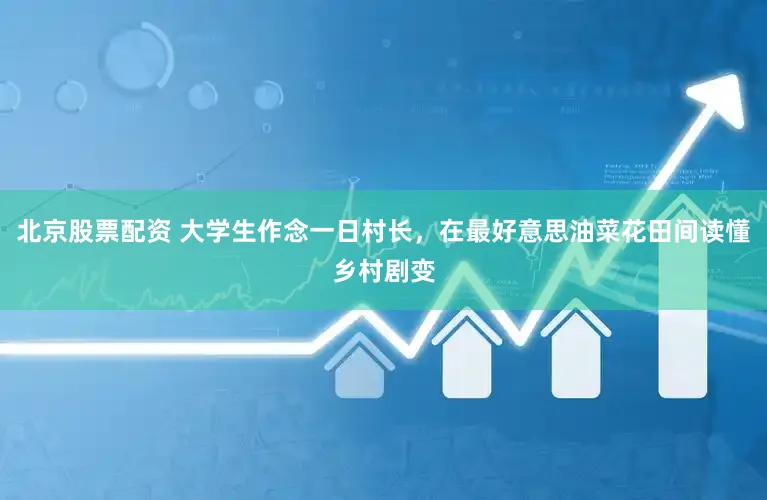北京股票配资 大学生作念一日村长,在最好意思油菜花田间读懂乡村剧变