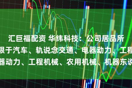 汇巨福配资 华纬科技：公司居品所涉界限包括但不限于汽车、轨说念交通、电器动力、工程机械、农用机械、机器东说念主等