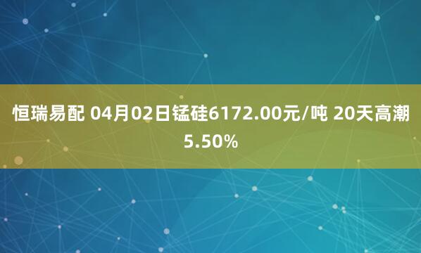 恒瑞易配 04月02日锰硅6172.00元/吨 20天高潮5.50%