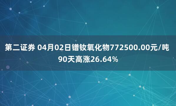 第二证券 04月02日镨钕氧化物772500.00元/吨 90天高涨26.64%