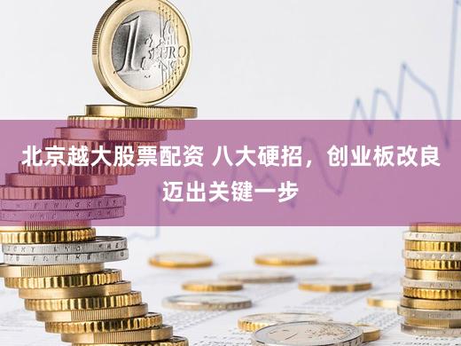 北京越大股票配资 八大硬招，创业板改良迈出关键一步