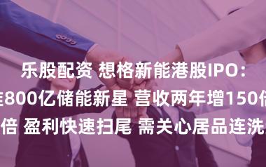 乐股配资 想格新能港股IPO:豪华基石扎堆800亿储能新星 营收两年增150倍 盈利快速扫尾 需关心居品连洗尘险与竞争表情