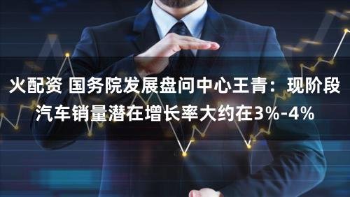 火配资 国务院发展盘问中心王青：现阶段汽车销量潜在增长率大约在3%-4%