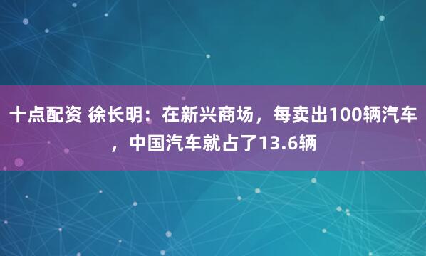 十点配资 徐长明:在新兴商场,每卖出100辆汽车,中国汽车就占了13.6辆