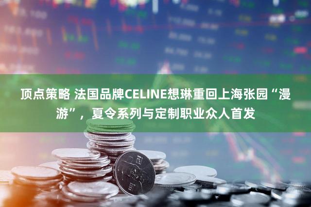 顶点策略 法国品牌CELINE想琳重回上海张园“漫游”，夏令系列与定制职业众人首发