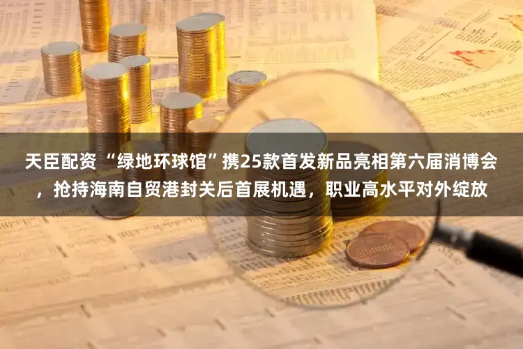 天臣配资 “绿地环球馆”携25款首发新品亮相第六届消博会,抢持海南自贸港封关后首展机遇,职业高水平对外绽放