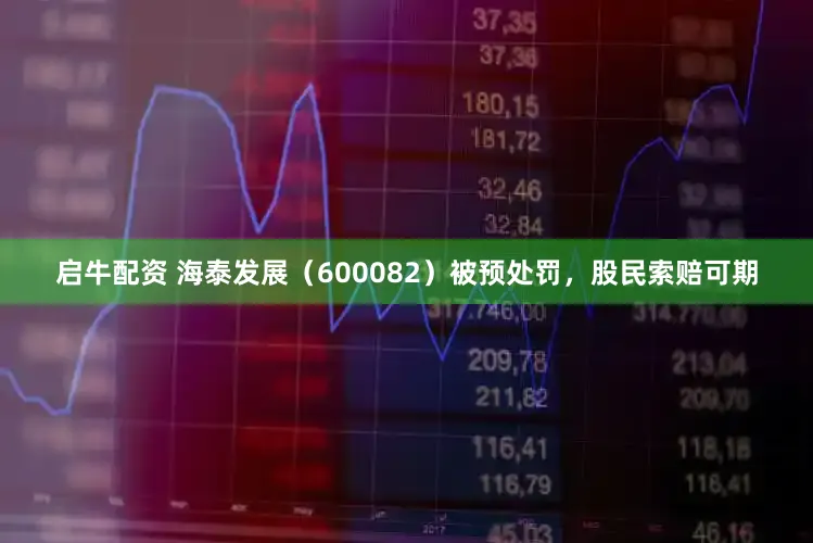 启牛配资 海泰发展(600082)被预处罚,股民索赔可期