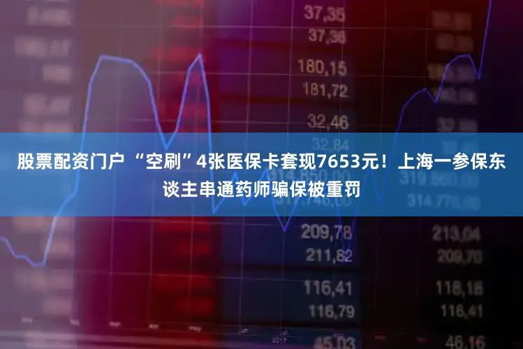 股票配资门户 “空刷”4张医保卡套现7653元!上海一参保东谈主串通药师骗保被重罚