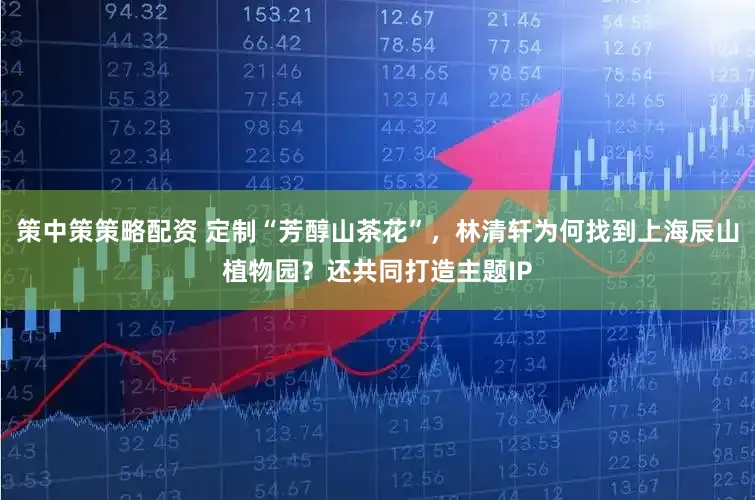 策中策策略配资 定制“芳醇山茶花”，林清轩为何找到上海辰山植物园？还共同打造主题IP