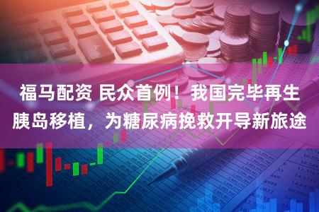 福马配资 民众首例!我国完毕再生胰岛移植,为糖尿病挽救开导新旅途