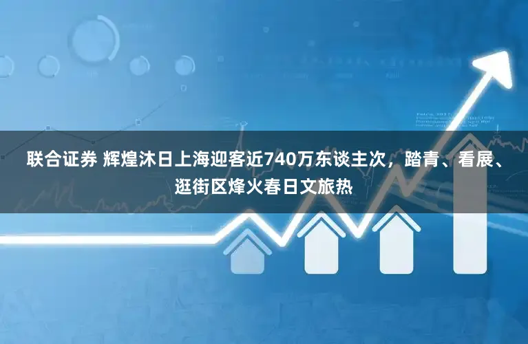 联合证券 辉煌沐日上海迎客近740万东谈主次,踏青、看展、逛街区烽火春日文旅热