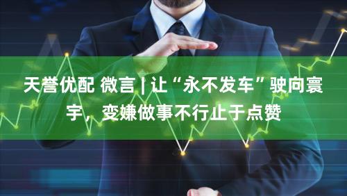 天誉优配 微言 | 让“永不发车”驶向寰宇,变嫌做事不行止于点赞