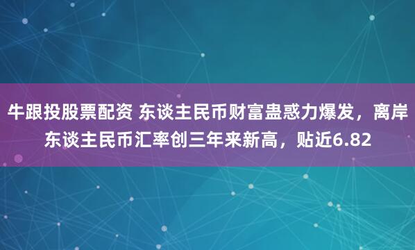 牛跟投股票配资 东谈主民币财富蛊惑力爆发，离岸东谈主民币汇率创三年来新高，贴近6.82