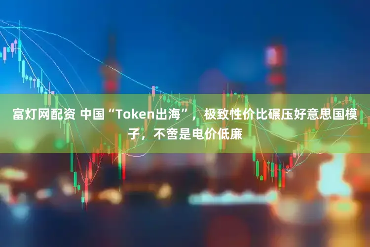 富灯网配资 中国“Token出海”，极致性价比碾压好意思国模子，不啻是电价低廉