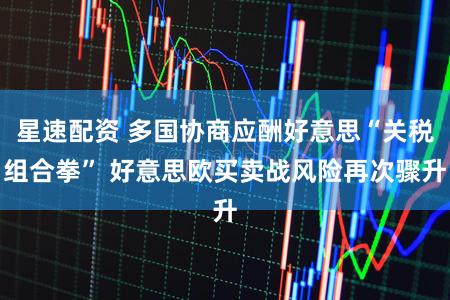 星速配资 多国协商应酬好意思“关税组合拳” 好意思欧买卖战风险再次骤升