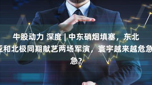 牛股动力 深度 | 中东硝烟填塞,东北亚和北极同期献艺两场军演,寰宇越来越危急?