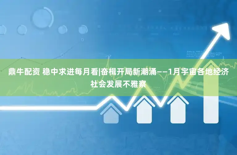 鼎牛配资 稳中求进每月看|奋楫开局新潮涌——1月宇宙各地经济社会发展不雅察