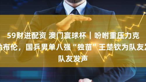 59财进配资 澳门寰球杯｜吩咐重压力克小勒布伦，国乒男单八强“独苗”王楚钦为队友发声