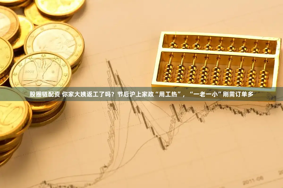 股圈链配资 你家大姨返工了吗？节后沪上家政“用工热”，“一老一小”刚需订单多