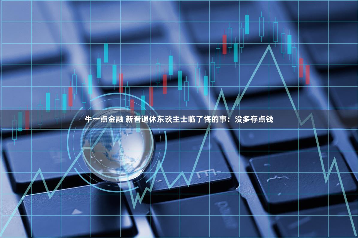 牛一点金融 新晋退休东谈主士临了悔的事:没多存点钱