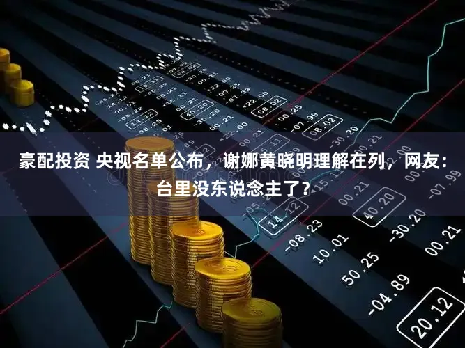 豪配投资 央视名单公布，谢娜黄晓明理解在列，网友：台里没东说念主了？