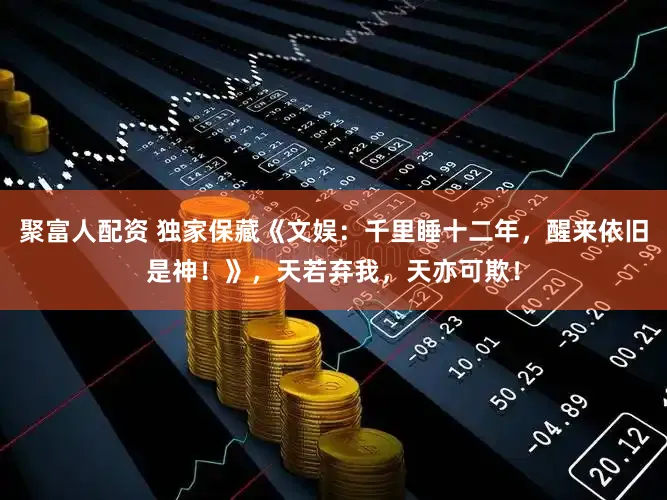 聚富人配资 独家保藏《文娱：千里睡十二年，醒来依旧是神！》，天若弃我，天亦可欺！