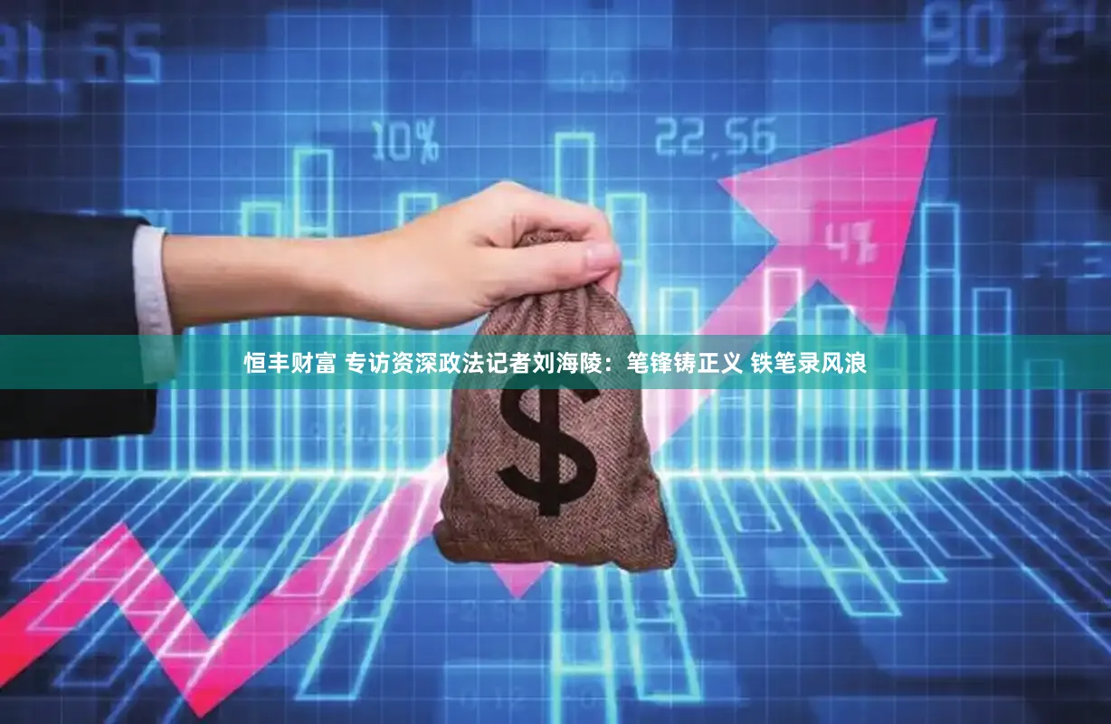 恒丰财富 专访资深政法记者刘海陵：笔锋铸正义 铁笔录风浪