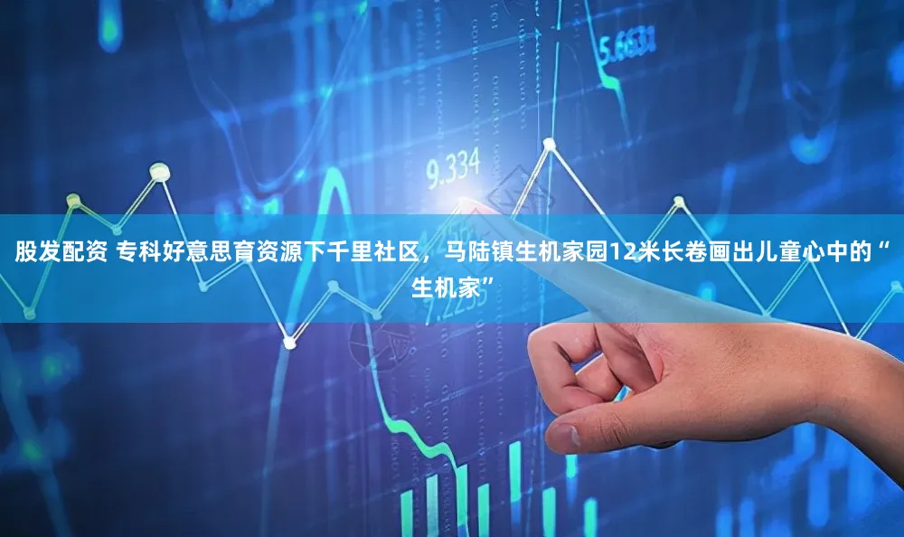 股发配资 专科好意思育资源下千里社区，马陆镇生机家园12米长卷画出儿童心中的“生机家”