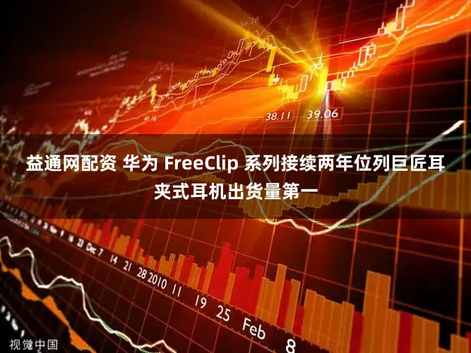 益通网配资 华为 FreeClip 系列接续两年位列巨匠耳夹式耳机出货量第一