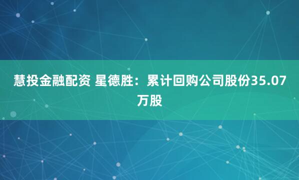 慧投金融配资 星德胜：累计回购公司股份35.07万股