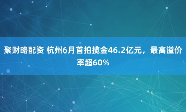 聚财略配资 杭州6月首拍揽金46.2亿元，最高溢价率超60%