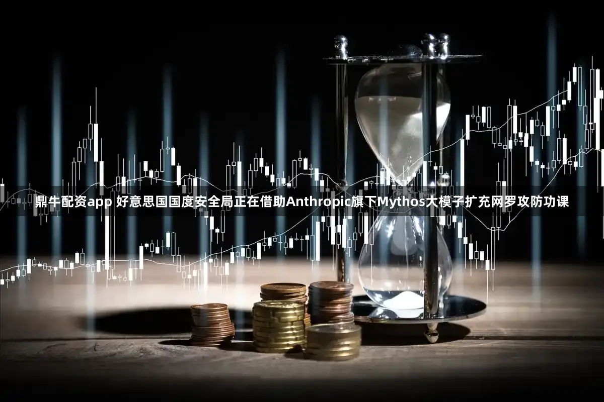 鼎牛配资app 好意思国国度安全局正在借助Anthropic旗下Mythos大模子扩充网罗攻防功课